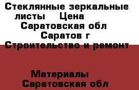 Стеклянные зеркальные листы  › Цена ­ 1 500 - Саратовская обл., Саратов г. Строительство и ремонт » Материалы   . Саратовская обл.